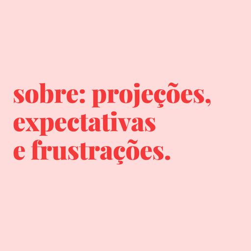 #76 - sobre projeções, expectativas e frustrações.