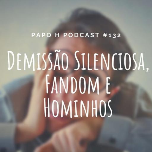 Papo H Podcast #132 - Demissão Silenciosa, Fandom e Hominhos