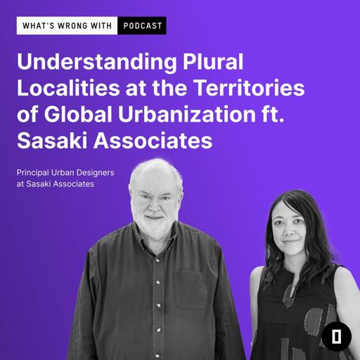 Understanding Plural Localities at the Territories of Global Urbanization ft. Dennis Pieprz & Mary Anne Ocampo from Sasaki Associates