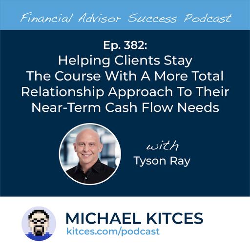 Ep 382: Helping Clients Stay The Course With A More Total Relationship Approach To Their Near-Term Cash Flow Needs with Tyson Ray