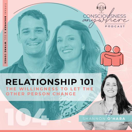 E104: Relationship 101 | The Willingness To Let The Other Person Change | Consciousness Anywhere Podcast: Shannon O’Hara & Tiffany Brennan & Sul Wynne Jones