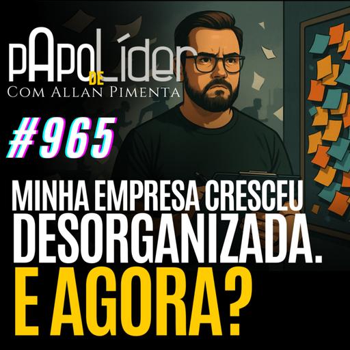 #965 – Minha empresa cresceu desorganizada. E agora?